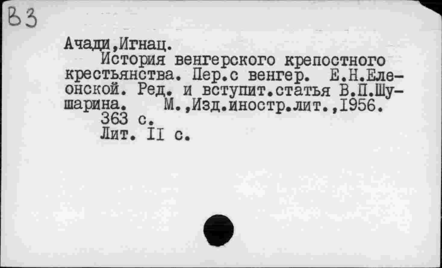 ﻿ьз
Ачади »Игнац.
История венгерского крепостного крестьянства. Пер.с венгер. Е.Н.Еле-онской. Ред. и вступит.статья В.П.Шу-шарина. М.»Изд.иностр.лит.,1956.
363 с.
Лит. II с.